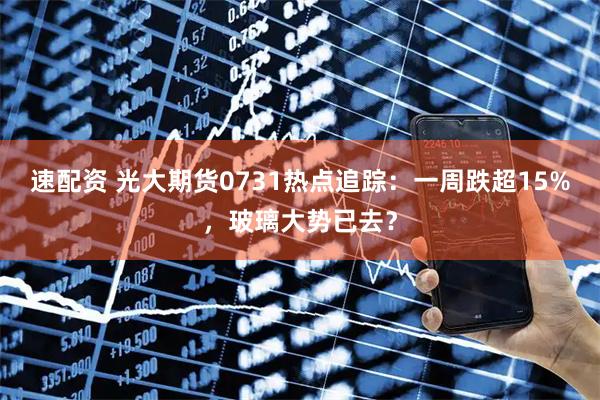 速配资 光大期货0731热点追踪：一周跌超15%，玻璃大势已去？