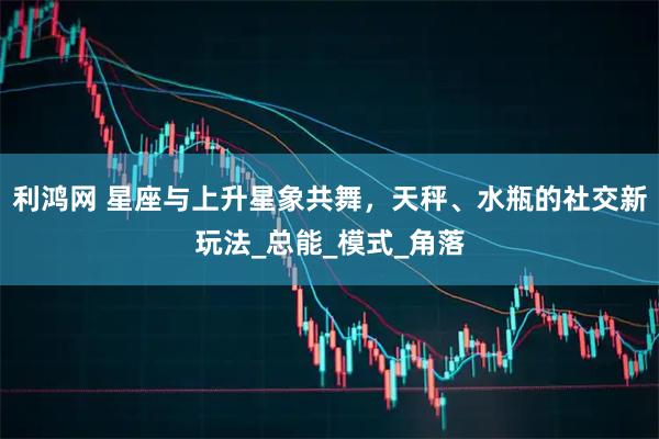 利鸿网 星座与上升星象共舞，天秤、水瓶的社交新玩法_总能_模式_角落