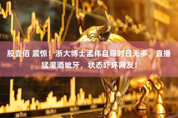 股壹佰 震惊！浙大博士孟伟自曝时日无多，直播猛灌酒呲牙，状态吓坏网友！