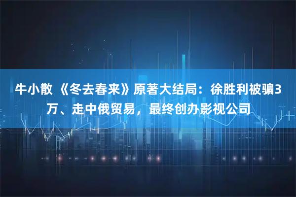 牛小散 《冬去春来》原著大结局：徐胜利被骗3万、走中俄贸易，最终创办影视公司