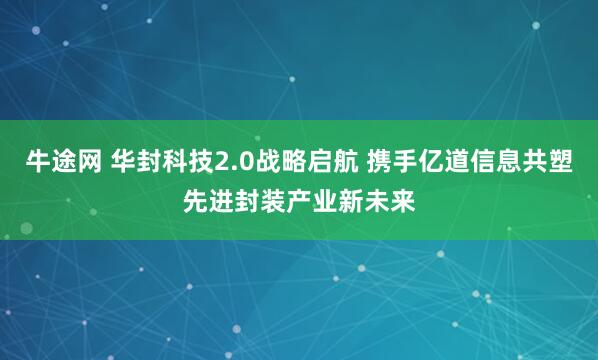 牛途网 华封科技2.0战略启航 携手亿道信息共塑先进封装产业新未来