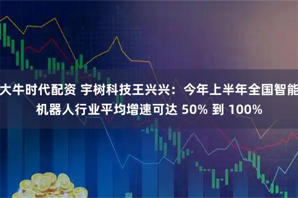 大牛时代配资 宇树科技王兴兴：今年上半年全国智能机器人行业平均增速可达 50% 到 100%