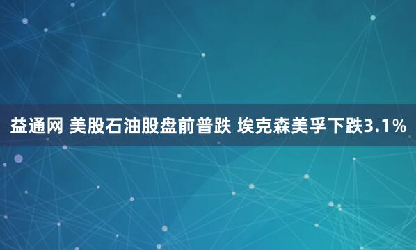 益通网 美股石油股盘前普跌 埃克森美孚下跌3.1%