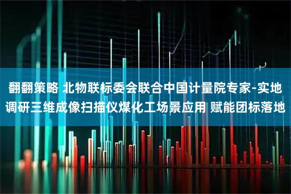 翻翻策略 北物联标委会联合中国计量院专家-实地调研三维成像扫描仪煤化工场景应用 赋能团标落地
