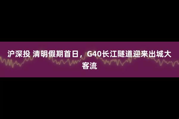 沪深投 清明假期首日，G40长江隧道迎来出城大客流
