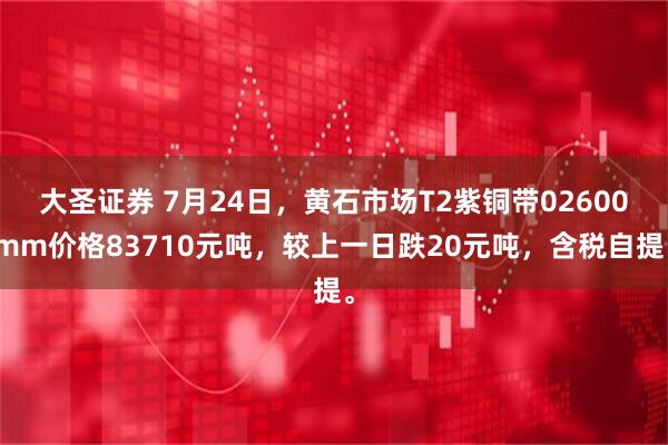 大圣证券 7月24日，黄石市场T2紫铜带02600mm价格83710元吨，较上一日跌20元吨，含税自提。