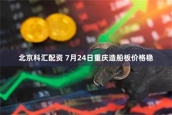 北京科汇配资 7月24日重庆造船板价格稳