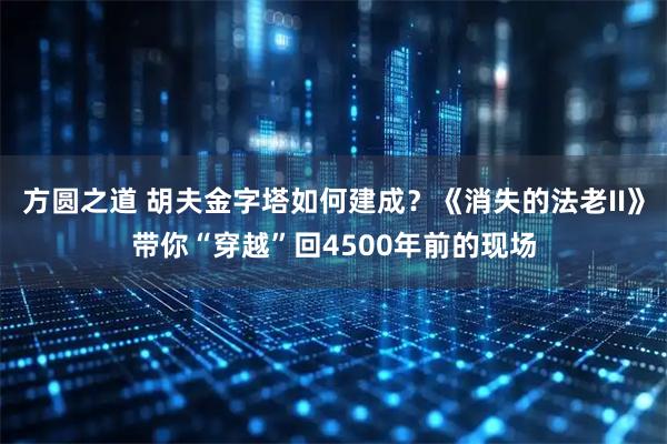 方圆之道 胡夫金字塔如何建成?《消失的法老II》带你“穿越”回4500年前的现场