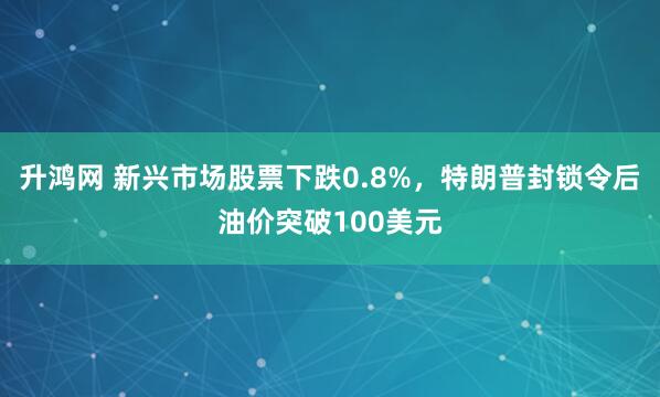 升鸿网 新兴市场股票下跌0.8%，特朗普封锁令后油价突破100美元