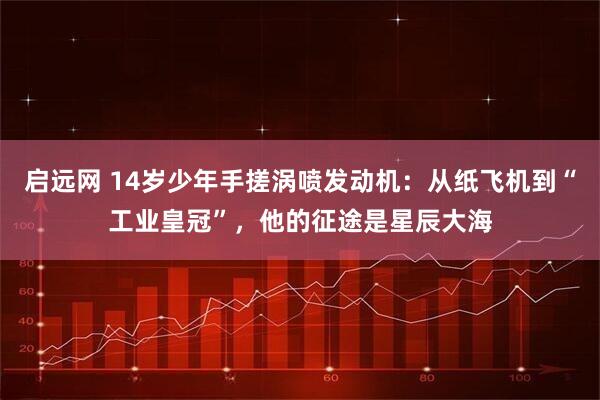 启远网 14岁少年手搓涡喷发动机:从纸飞机到“工业皇冠”,他的征途是星辰大海