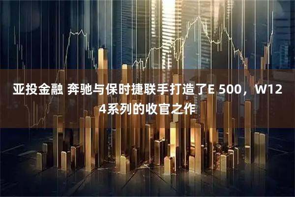 亚投金融 奔驰与保时捷联手打造了E 500，W124系列的收官之作